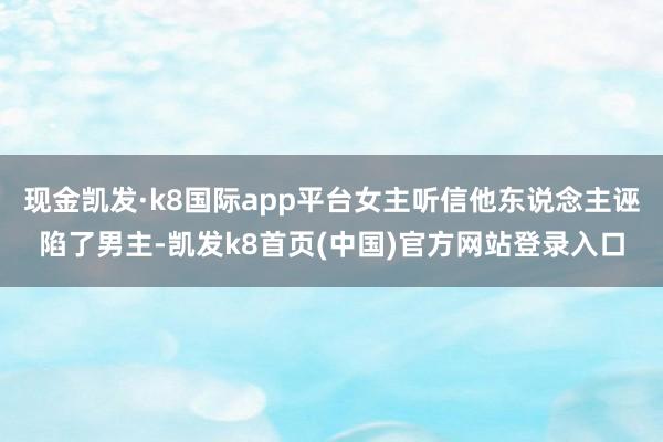 现金凯发·k8国际app平台女主听信他东说念主诬陷了男主-凯发k8首页(中国)官方网站登录入口