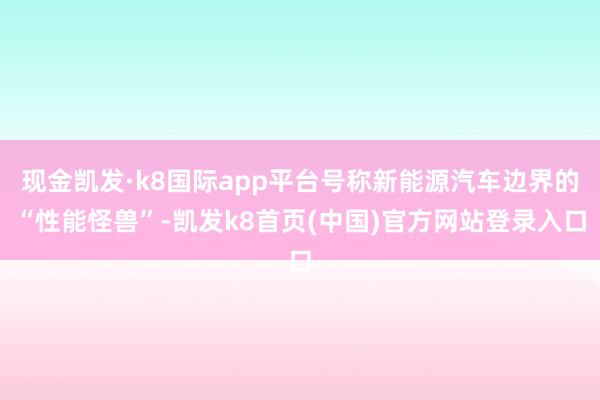 现金凯发·k8国际app平台号称新能源汽车边界的“性能怪兽”-凯发k8首页(中国)官方网站登录入口