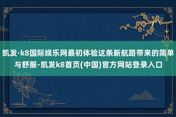 凯发·k8国际娱乐网最初体验这条新航路带来的简单与舒服-凯发k8首页(中国)官方网站登录入口