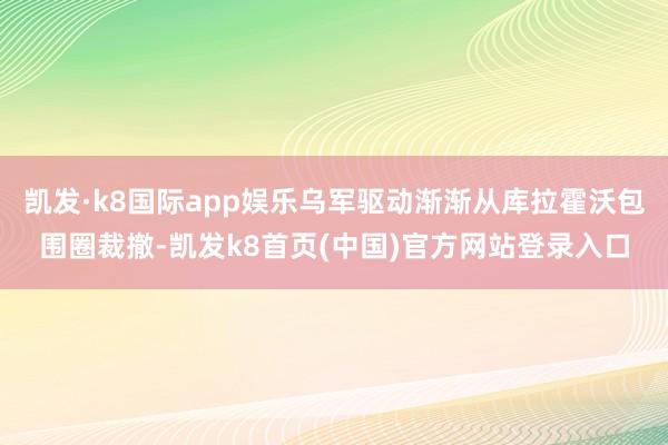 凯发·k8国际app娱乐乌军驱动渐渐从库拉霍沃包围圈裁撤-凯发k8首页(中国)官方网站登录入口