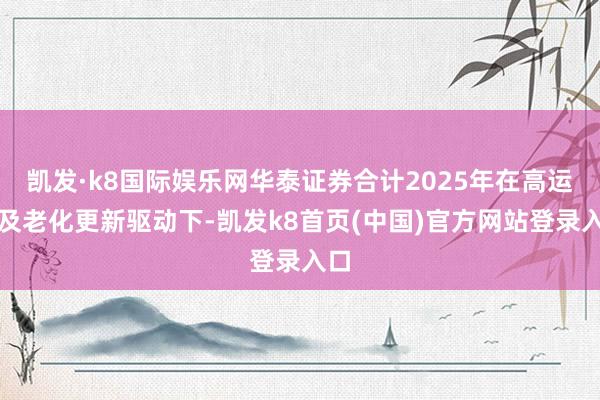 凯发·k8国际娱乐网华泰证券合计2025年在高运价及老化更新驱动下-凯发k8首页(中国)官方网站登录入口