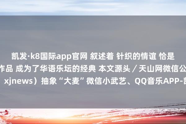 凯发·k8国际app官网 叙述着 针织的情谊 恰是这种真诚与隧谈 让他的作品 成为了华语乐坛的经典 本文源头／天山网微信公众号（ID：xjnews）抽象“大麦”微信小武艺、QQ音乐APP-凯发k8首页(中国)官方网站登录入口