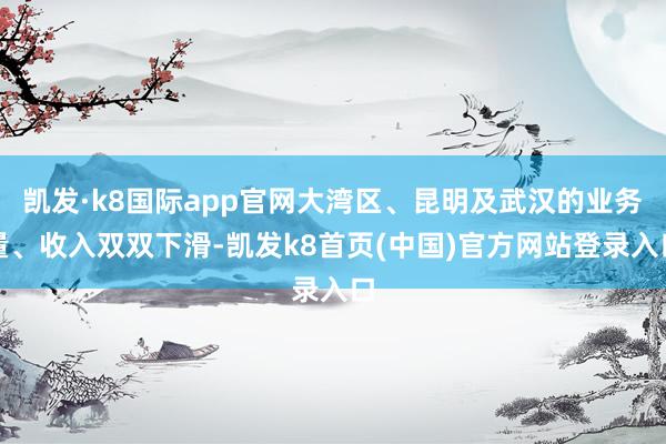 凯发·k8国际app官网大湾区、昆明及武汉的业务量、收入双双下滑-凯发k8首页(中国)官方网站登录入口