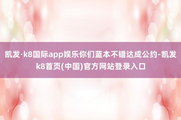 凯发·k8国际app娱乐你们蓝本不错达成公约-凯发k8首页(中国)官方网站登录入口