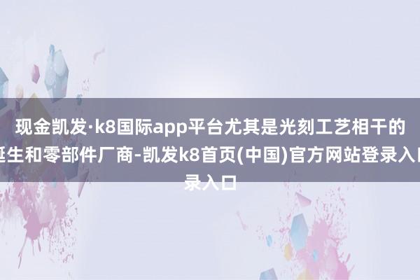 现金凯发·k8国际app平台尤其是光刻工艺相干的诞生和零部件厂商-凯发k8首页(中国)官方网站登录入口