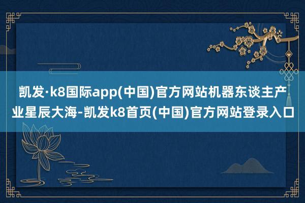 凯发·k8国际app(中国)官方网站　　机器东谈主产业星辰大海-凯发k8首页(中国)官方网站登录入口