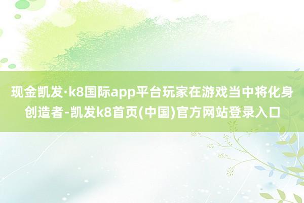 现金凯发·k8国际app平台玩家在游戏当中将化身创造者-凯发k8首页(中国)官方网站登录入口