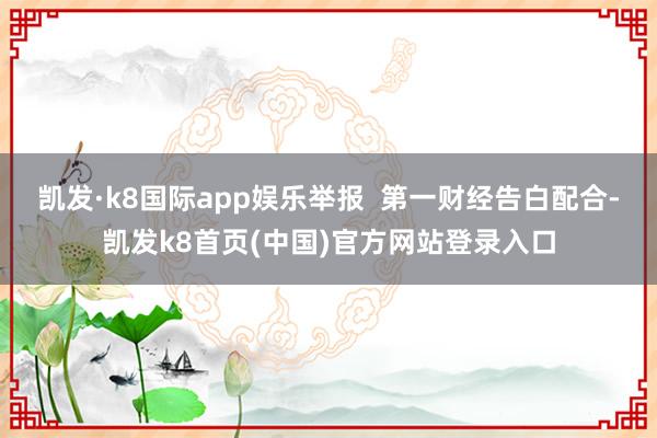 凯发·k8国际app娱乐举报  第一财经告白配合-凯发k8首页(中国)官方网站登录入口
