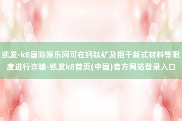 凯发·k8国际娱乐网可在钙钛矿及相干新式材料等限度进行诈骗-凯发k8首页(中国)官方网站登录入口