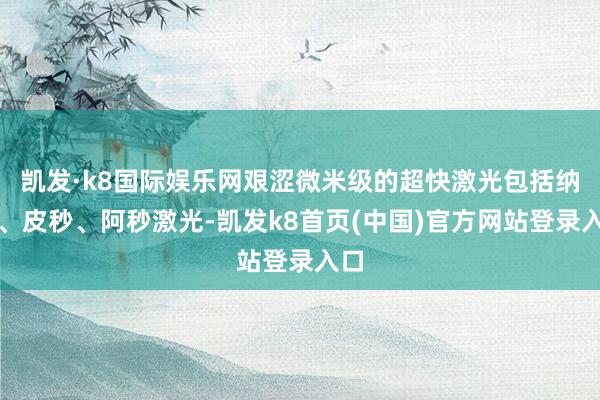 凯发·k8国际娱乐网艰涩微米级的超快激光包括纳秒、皮秒、阿秒激光-凯发k8首页(中国)官方网站登录入口