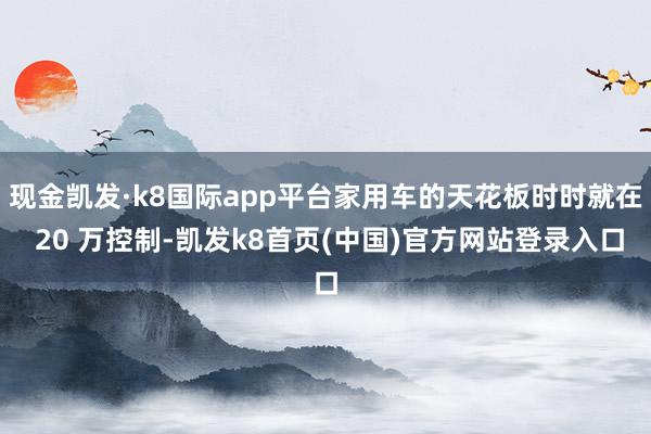 现金凯发·k8国际app平台家用车的天花板时时就在 20 万控制-凯发k8首页(中国)官方网站登录入口