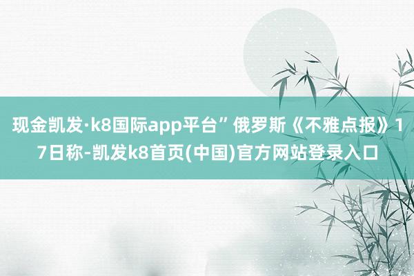 现金凯发·k8国际app平台”俄罗斯《不雅点报》17日称-凯发k8首页(中国)官方网站登录入口