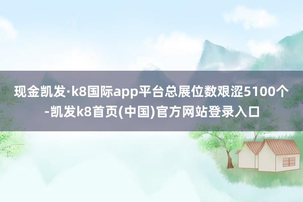 现金凯发·k8国际app平台总展位数艰涩5100个-凯发k8首页(中国)官方网站登录入口