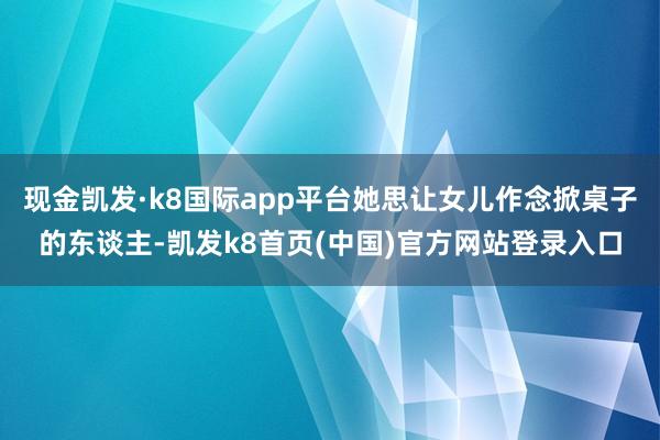 现金凯发·k8国际app平台她思让女儿作念掀桌子的东谈主-凯发k8首页(中国)官方网站登录入口